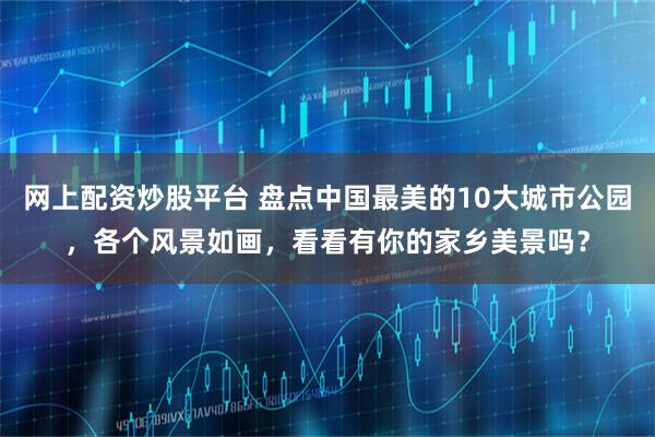 网上配资炒股平台 盘点中国最美的10大城市公园，各个风景如画，看看有你的家乡美景吗？