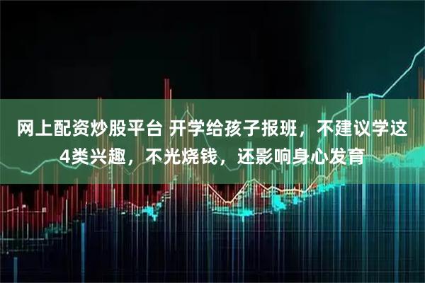 网上配资炒股平台 开学给孩子报班，不建议学这4类兴趣，不光烧钱，还影响身心发育