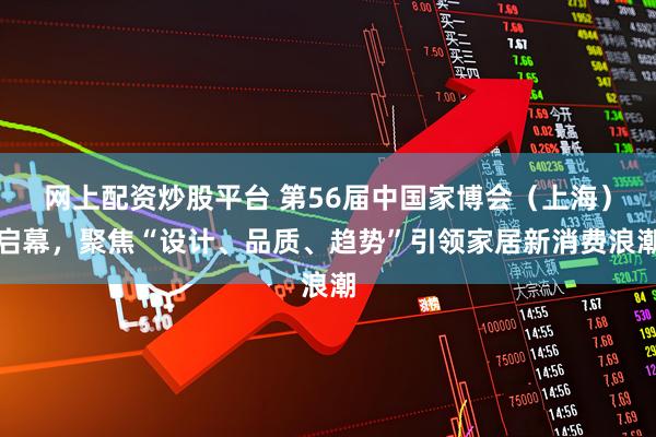 网上配资炒股平台 第56届中国家博会（上海）启幕，聚焦“设计、品质、趋势”引领家居新消费浪潮