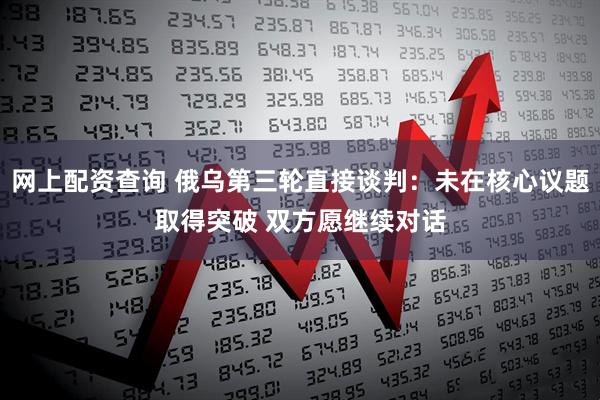 网上配资查询 俄乌第三轮直接谈判：未在核心议题取得突破 双方愿继续对话