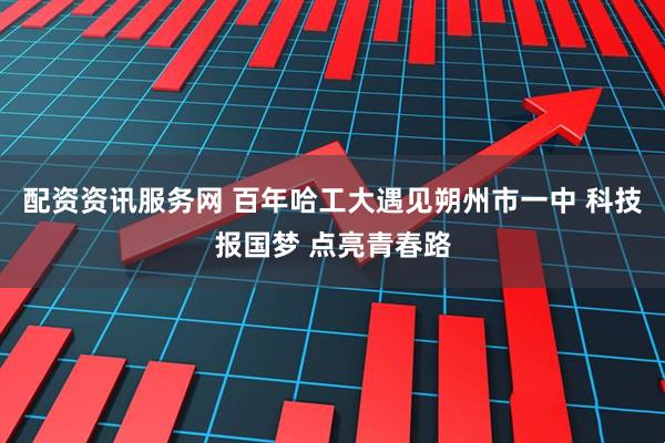 配资资讯服务网 百年哈工大遇见朔州市一中 科技报国梦 点亮青春路