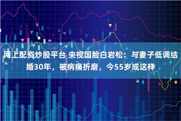 网上配资炒股平台 央视国脸白岩松:与妻子低调结婚30年,被病痛折磨,今55岁成这样