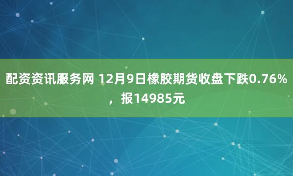 配资资讯服务网 12月9日橡胶期货收盘下跌0.76%，报14985元