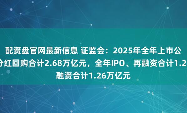 配资盘官网最新信息 证监会：2025年全年上市公司现金分红回购合计2.68万亿元，全年IPO、再融资合计1.26万亿元