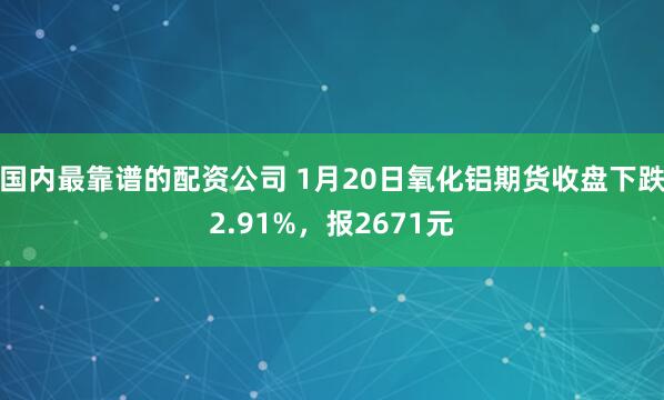 国内最靠谱的配资公司 1月20日氧化铝期货收盘下跌2.91%，报2671元