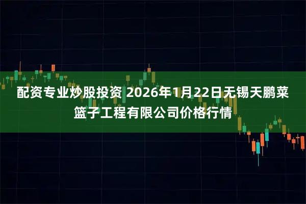 配资专业炒股投资 2026年1月22日无锡天鹏菜篮子工程有限公司价格行情