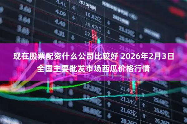 现在股票配资什么公司比较好 2026年2月3日全国主要批发市场西瓜价格行情