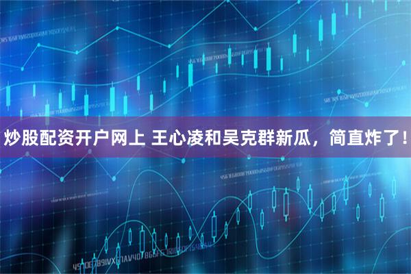 炒股配资开户网上 王心凌和吴克群新瓜，简直炸了！