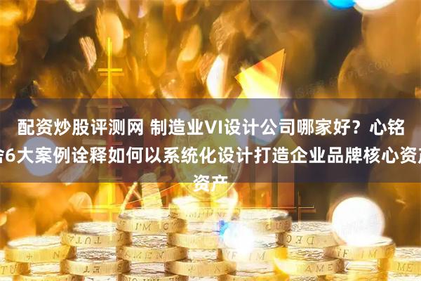 配资炒股评测网 制造业VI设计公司哪家好？心铭舍6大案例诠释如何以系统化设计打造企业品牌核心资产