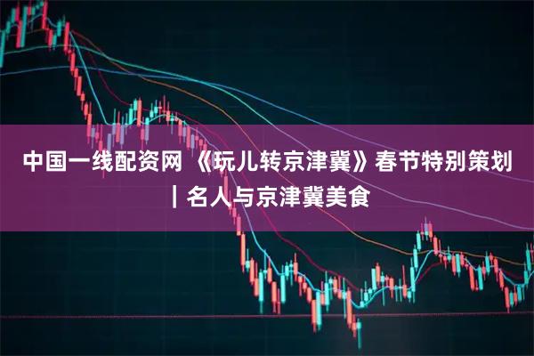 中国一线配资网 《玩儿转京津冀》春节特别策划｜名人与京津冀美食