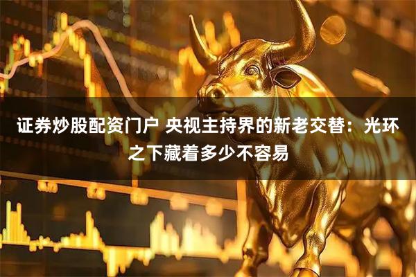 证券炒股配资门户 央视主持界的新老交替：光环之下藏着多少不容易