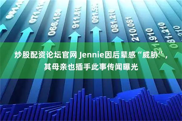 炒股配资论坛官网 Jennie因后辈感“威胁”，其母亲也插手此事传闻曝光