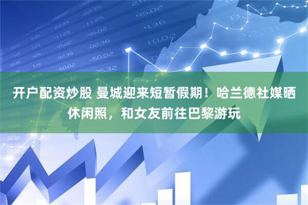 开户配资炒股 曼城迎来短暂假期！哈兰德社媒晒休闲照，和女友前往巴黎游玩