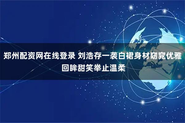 郑州配资网在线登录 刘浩存一袭白裙身材窈窕优雅 回眸甜笑举止温柔