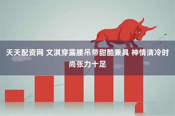 天天配资网 文淇穿露腰吊带甜酷兼具 神情清冷时尚张力十足