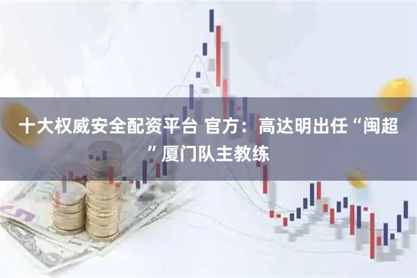 十大权威安全配资平台 官方：高达明出任“闽超”厦门队主教练