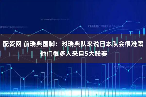 配资网 前瑞典国脚：对瑞典队来说日本队会很难踢 他们很多人来自5大联赛