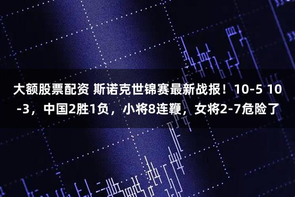 大额股票配资 斯诺克世锦赛最新战报！10-5 10-3，中国2胜1负，小将8连鞭，女将2-7危险了
