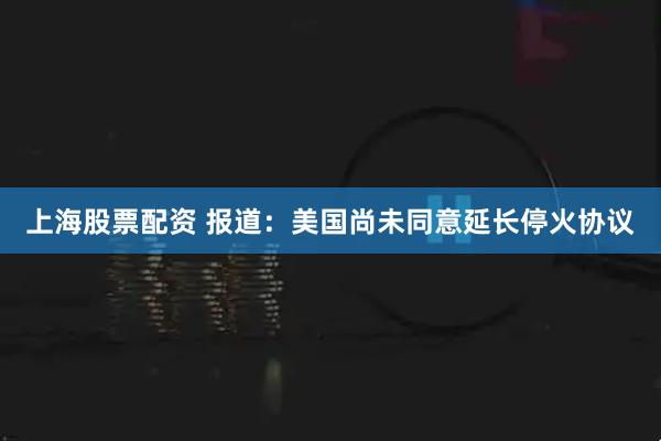 上海股票配资 报道：美国尚未同意延长停火协议