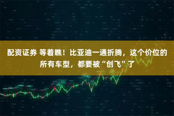 配资证券 等着瞧！比亚迪一通折腾，这个价位的所有车型，都要被“创飞”了