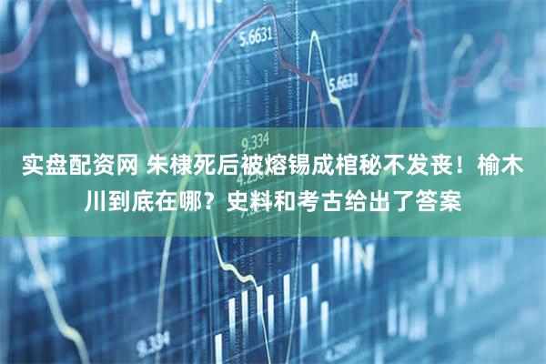 实盘配资网 朱棣死后被熔锡成棺秘不发丧！榆木川到底在哪？史料和考古给出了答案