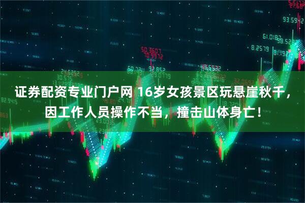 证券配资专业门户网 16岁女孩景区玩悬崖秋千，因工作人员操作不当，撞击山体身亡！