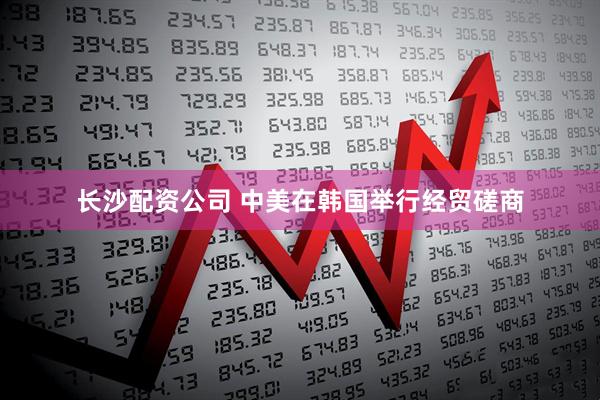 长沙配资公司 中美在韩国举行经贸磋商