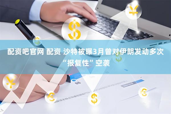 配资吧官网 配资 沙特被曝3月曾对伊朗发动多次“报复性”空袭
