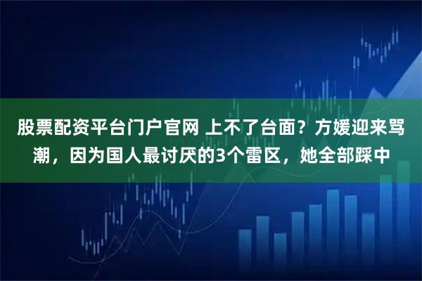 股票配资平台门户官网 上不了台面？方媛迎来骂潮，因为国人最讨厌的3个雷区，她全部踩中