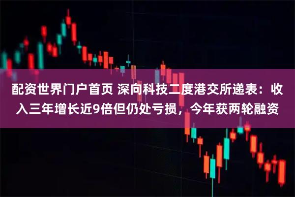 配资世界门户首页 深向科技二度港交所递表：收入三年增长近9倍但仍处亏损，今年获两轮融资