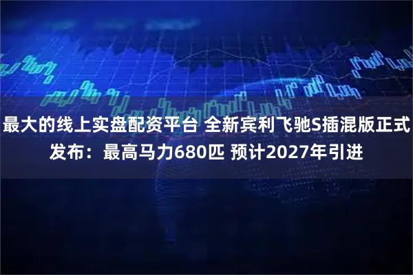 最大的线上实盘配资平台 全新宾利飞驰S插混版正式发布：最高马力680匹 预计2027年引进