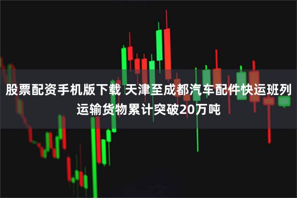 股票配资手机版下载 天津至成都汽车配件快运班列运输货物累计突破20万吨