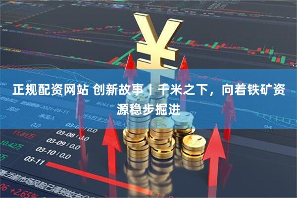 正规配资网站 创新故事丨千米之下，向着铁矿资源稳步掘进