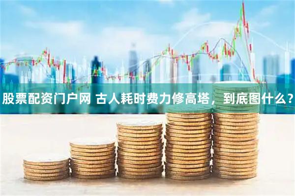 股票配资门户网 古人耗时费力修高塔,到底图什么?
