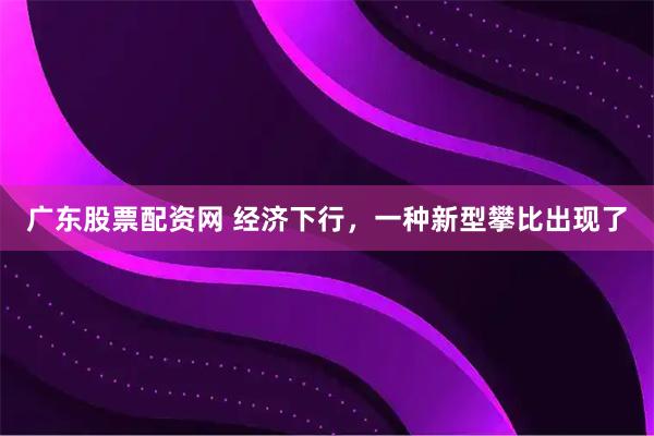 广东股票配资网 经济下行，一种新型攀比出现了