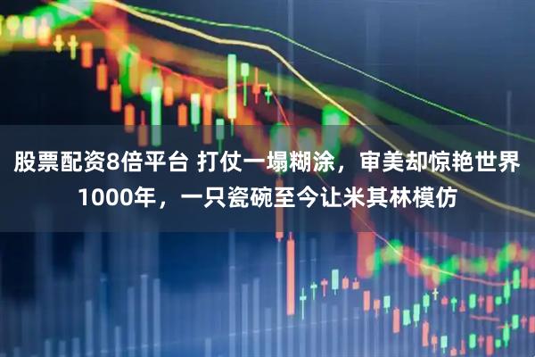 股票配资8倍平台 打仗一塌糊涂，审美却惊艳世界1000年，一只瓷碗至今让米其林模仿