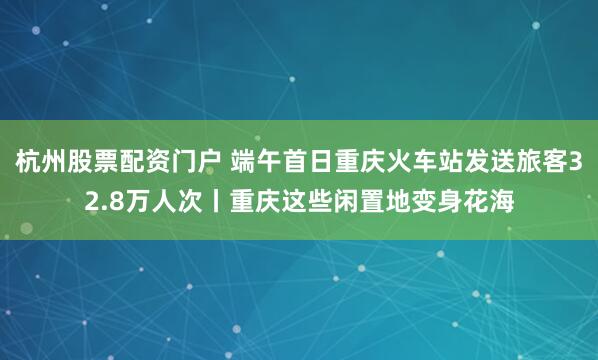 杭州股票配资门户 端午首日重庆火车站发送旅客32.8万人次丨重庆这些闲置地变身花海