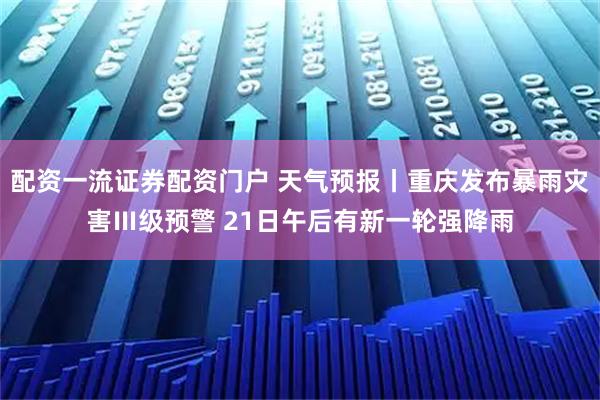 配资一流证券配资门户 天气预报丨重庆发布暴雨灾害Ⅲ级预警 21日午后有新一轮强降雨