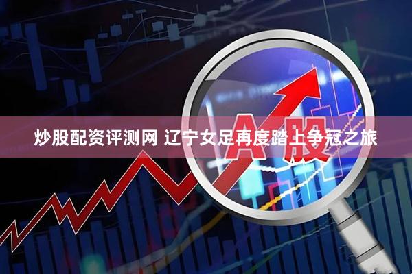 炒股配资评测网 辽宁女足再度踏上争冠之旅