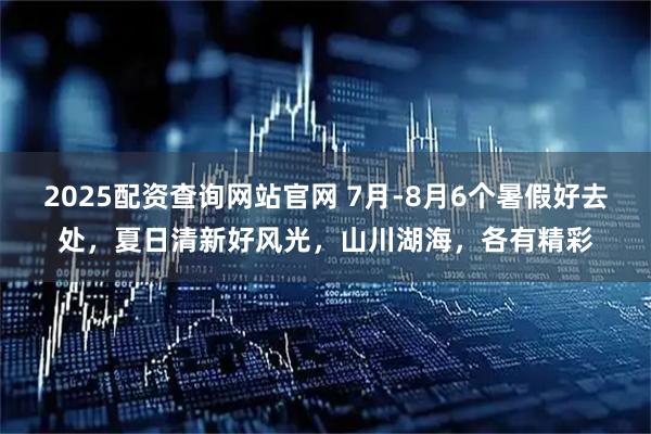 2025配资查询网站官网 7月-8月6个暑假好去处，夏日清新好风光，山川湖海，各有精彩