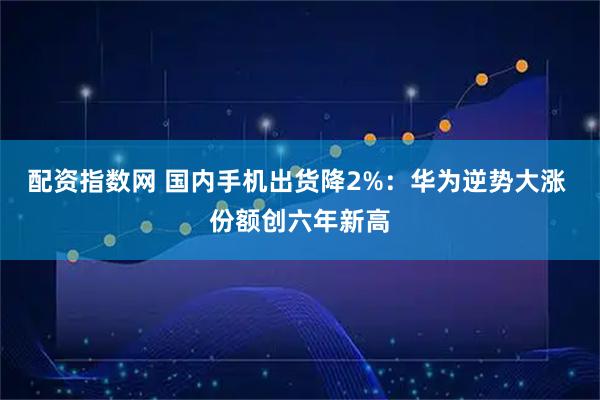 配资指数网 国内手机出货降2%：华为逆势大涨 份额创六年新高
